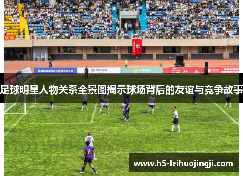 足球明星人物关系全景图揭示球场背后的友谊与竞争故事