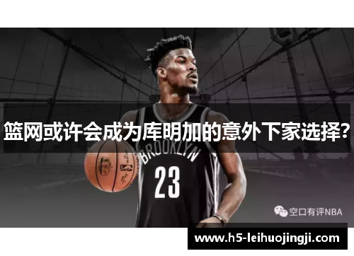 篮网或许会成为库明加的意外下家选择？